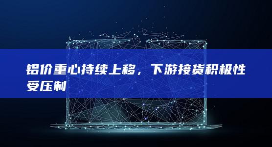 铝价重心持续上移，下游接货积极性受压制
