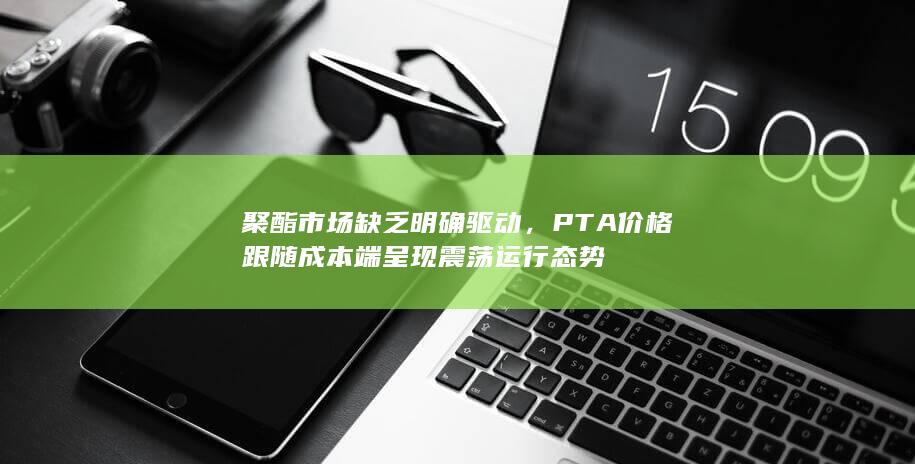 聚酯市场缺乏明确驱动，PTA价格跟随成本端呈现震荡运行态势