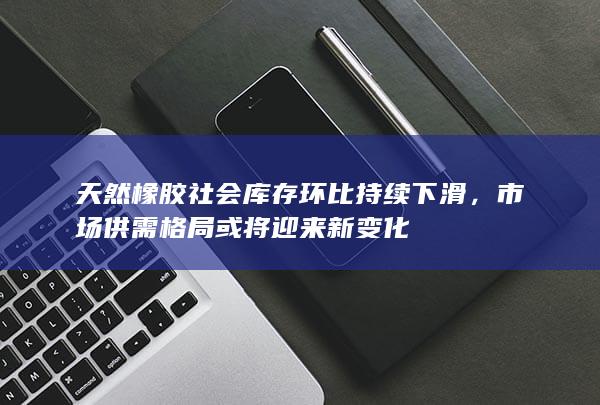 天然橡胶社会库存环比持续下滑，市场供需格局或将迎来新变化