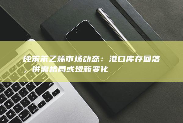 纯苯苯乙烯市场动态：港口库存回落，供需格局或现新变化