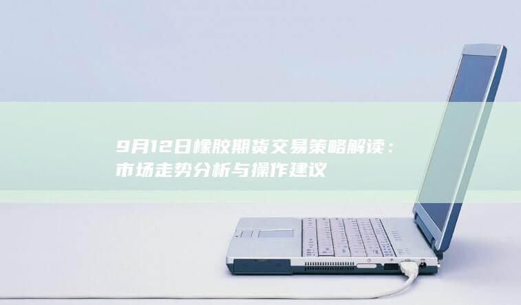 9月12日橡胶期货交易策略解读：市场走势分析与操作建议