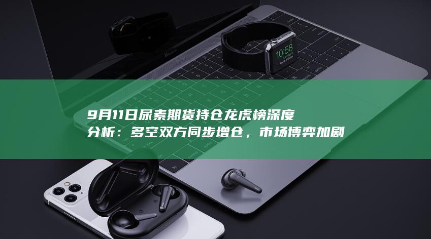 9月11日尿素期货持仓龙虎榜深度分析：多空双方同步增仓，市场