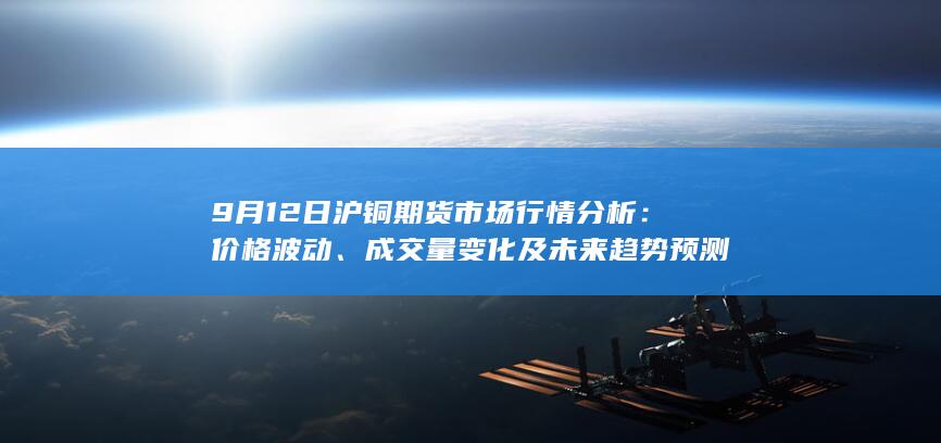 9月12日沪铜期货市场行情分析:价格波动、成交量变化及未来趋
