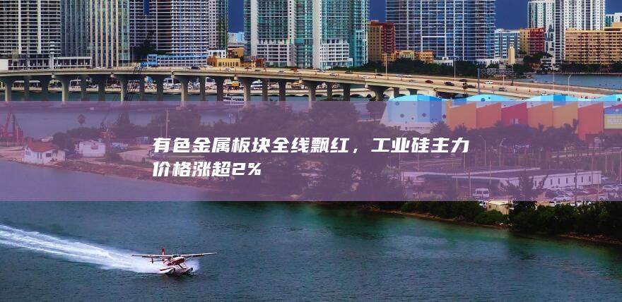 有色金属板块全线飘红,工业硅主力价格涨超2%