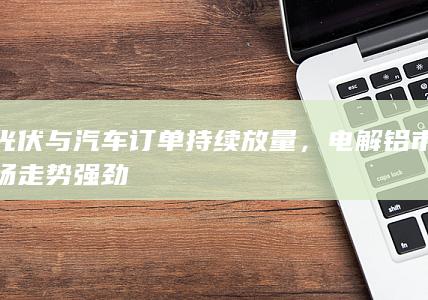 光伏与汽车订单持续放量,电解铝市场走势强劲