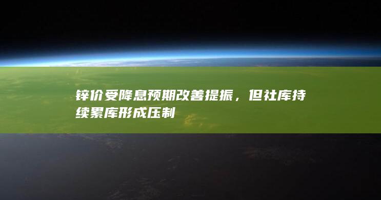 锌价受降息预期改善提振，但社库持续累库形成压制