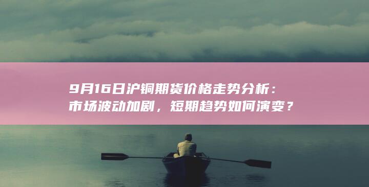 9月16日沪铜期货价格走势分析：市场波动加剧，短期趋势如何演