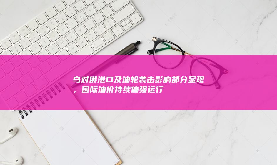 乌对俄港口及油轮袭击影响部分显现，国际油价持续偏强运行