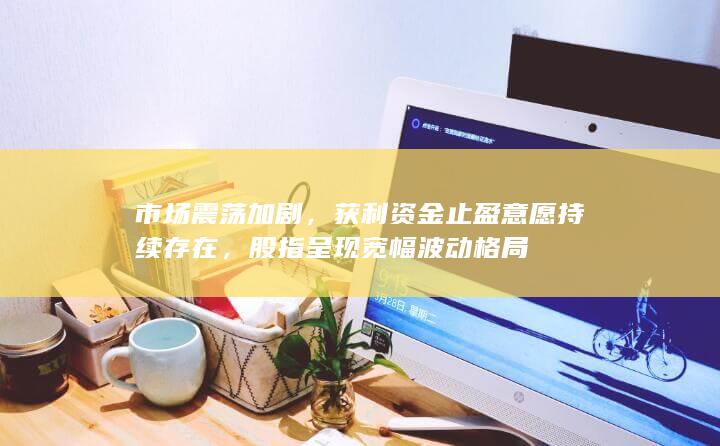 市场震荡加剧，获利资金止盈意愿持续存在，股指呈现宽幅波动