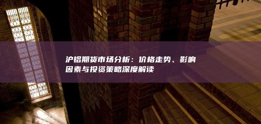 沪铝期货市场分析：价格走势、影响因素与投资策略深度解读