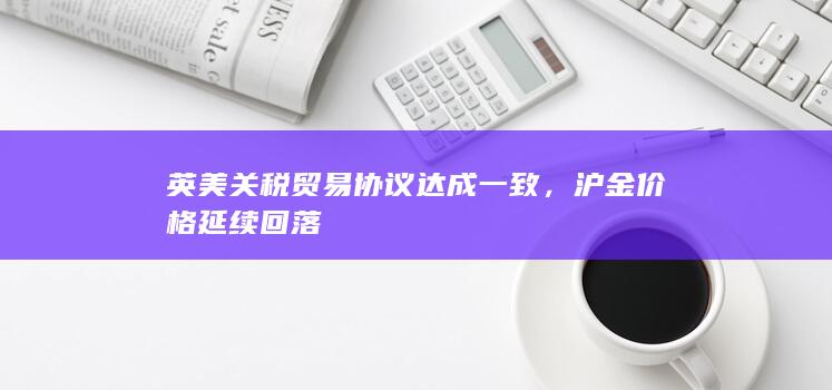 英美关税贸易协议达成一致，沪金价格延续回落