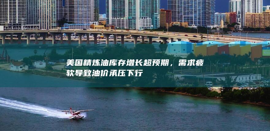 美国精炼油库存增长超预期，需求疲软导致油价承压下行