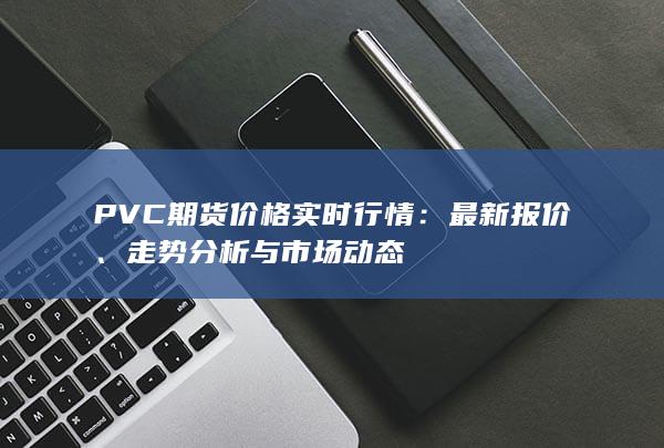 PVC期货价格实时行情：最新报价、走势分析与市场动态