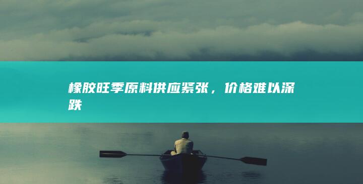 橡胶旺季原料供应紧张,价格难以深跌