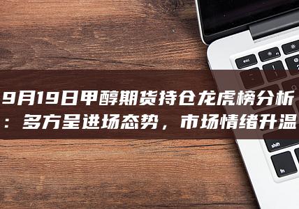 9月19日甲醇期货持仓龙虎榜分析：多方呈进场态势，市场情绪升
