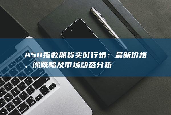 A50指数期货实时行情：最新价格、涨跌幅及市场动态分析