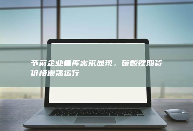 节前企业备库需求显现，碳酸锂期货价格震荡运行