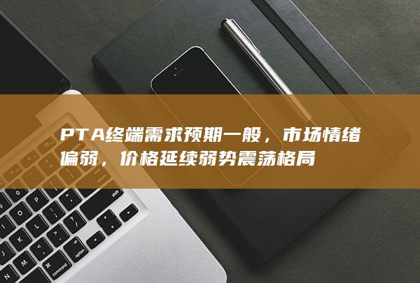 PTA终端需求预期一般,市场情绪偏弱,价格延续弱势震荡格局