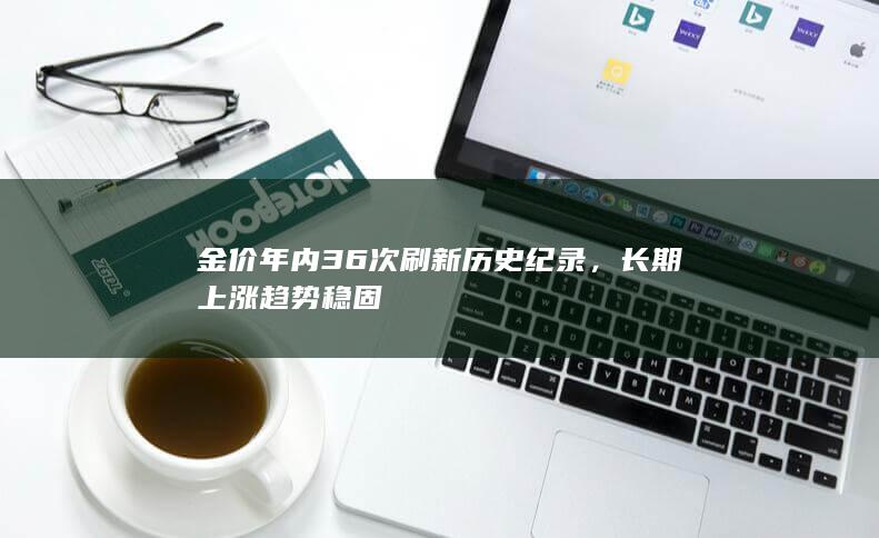 金价年内36次刷新历史纪录,长期上涨趋势稳固