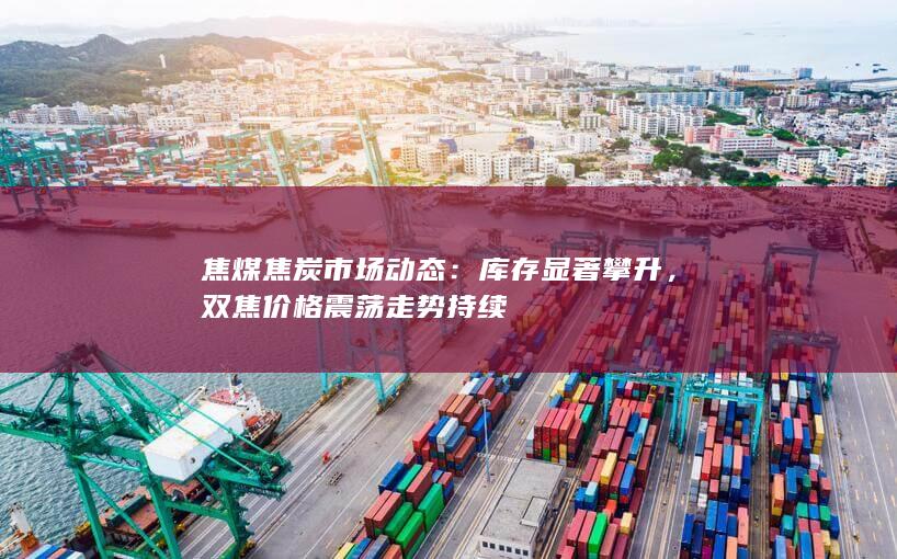 焦煤焦炭市场动态：库存显著攀升，双焦价格震荡走势持续
