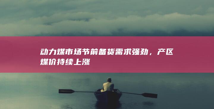 动力煤市场节前备货需求强劲，产区煤价持续上涨