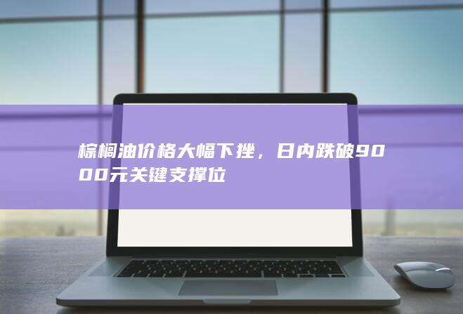 棕榈油价格大幅下挫，日内跌破9000元关键支撑位