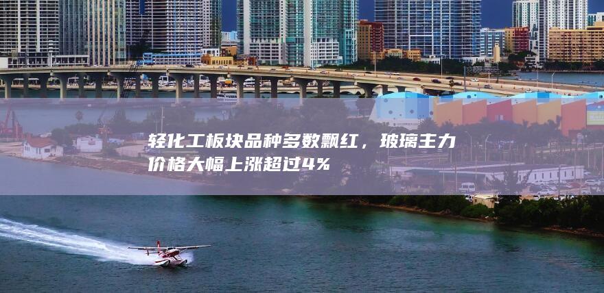 轻化工板块品种多数飘红，玻璃主力价格大幅上涨超过4%