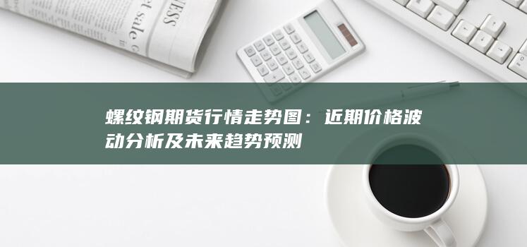 螺纹钢期货行情走势图：近期价格波动分析及未来趋势预测