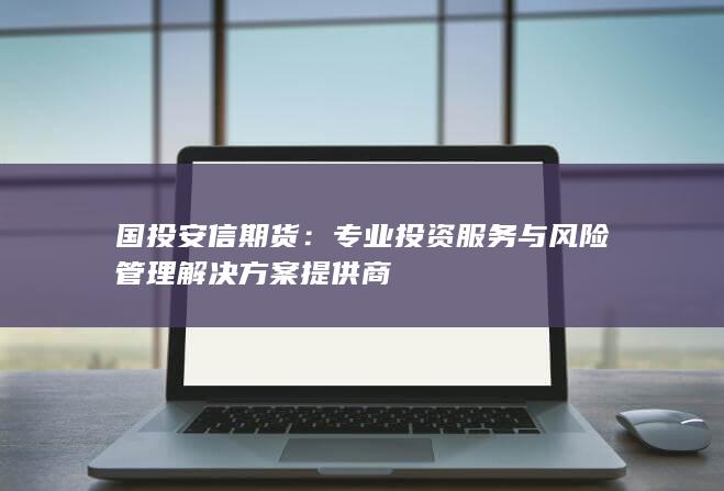 国投安信期货：专业投资服务与风险管理解决方案提供商