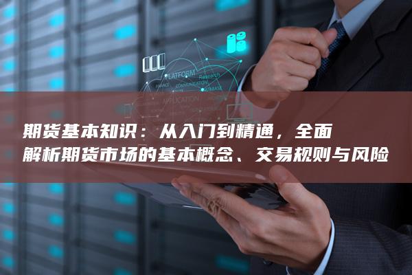 期货基本知识：从入门到精通，全面解析期货市场的基本概念、