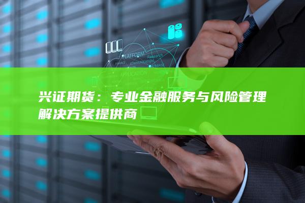 兴证期货：专业金融服务与风险管理解决方案提供商