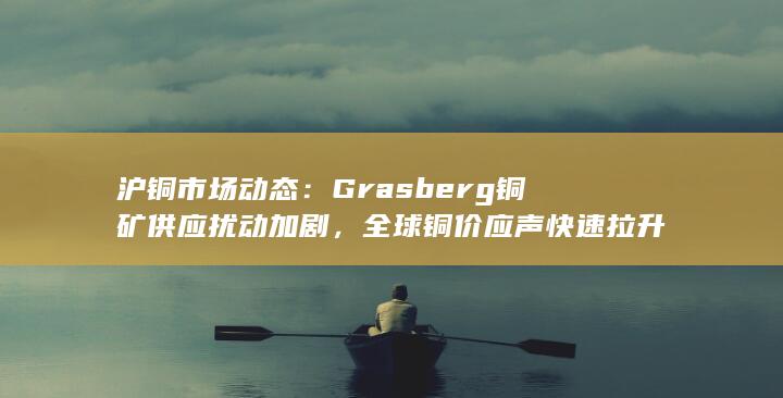 沪铜市场动态:Grasberg铜矿供应扰动加剧,全球铜价应声快速拉
