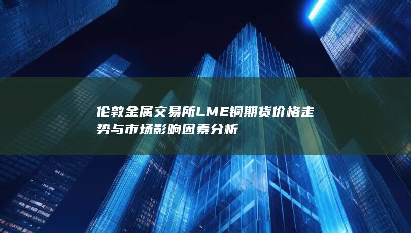 伦敦金属交易所LME铜期货价格走势与市场影响因素分析