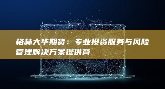 格林大华期货：专业投资服务与风险管理解决方案提供商