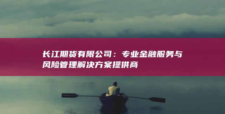 长江期货有限公司：专业金融服务与风险管理解决方案提供商