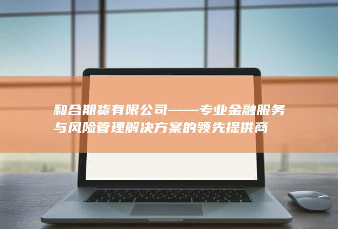 和合期货有限公司——专业金融服务与风险管理解决方案的领先