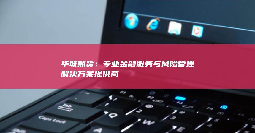 华联期货：专业金融服务与风险管理解决方案提供商