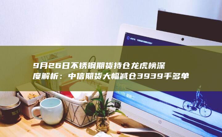 9月26日不锈钢期货持仓龙虎榜深度解析:中信期货大幅减仓393