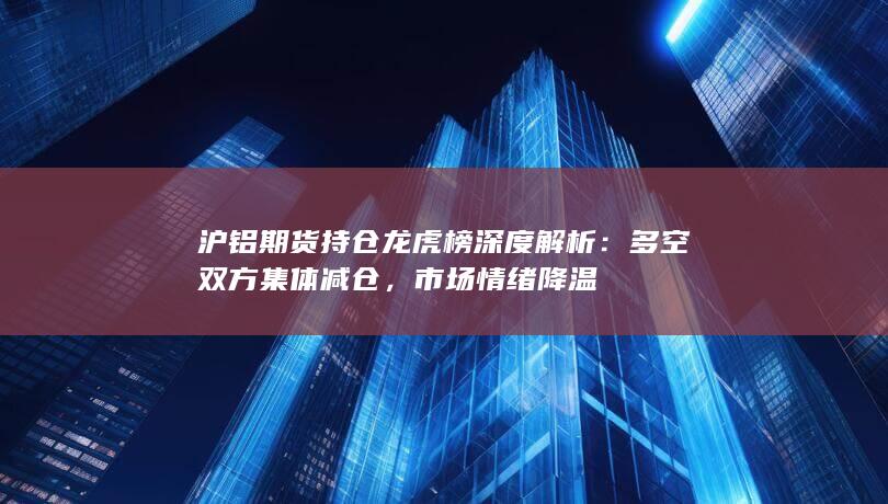 沪铝期货持仓龙虎榜深度解析：多空双方集体减仓，市场情绪降