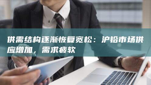 供需结构逐渐恢复宽松：沪铅市场供应增加，需求疲软