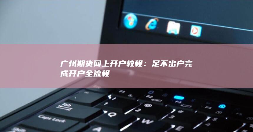 广州期货网上开户教程:足不出户完成开户全流程