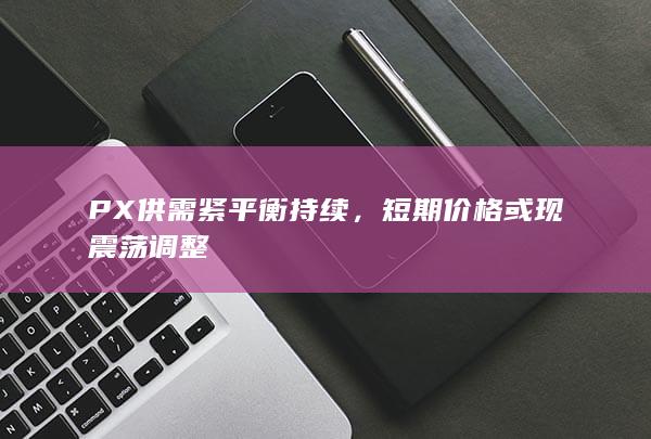 PX供需紧平衡持续，短期价格或现震荡调整