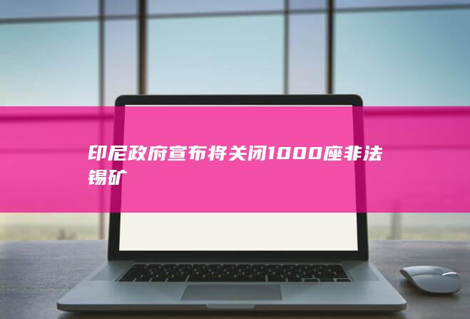 印尼政府宣布将关闭1000座非法锡矿