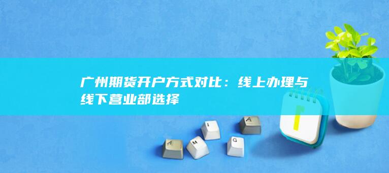 广州期货开户方式对比：线上办理与线下营业部选择