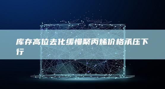 库存高位去化缓慢 聚丙烯价格承压下行