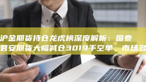沪金期货持仓龙虎榜深度解析：国泰君安期货大幅减仓3019手空单