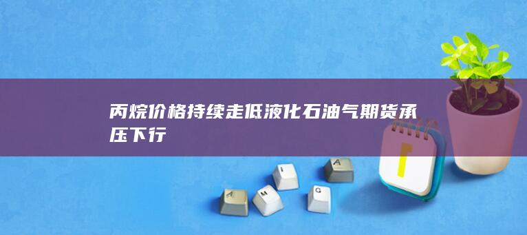 丙烷价格持续走低 液化石油气期货承压下行