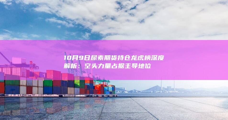 10月9日尿素期货持仓龙虎榜深度解析：空头力量占据主导地位