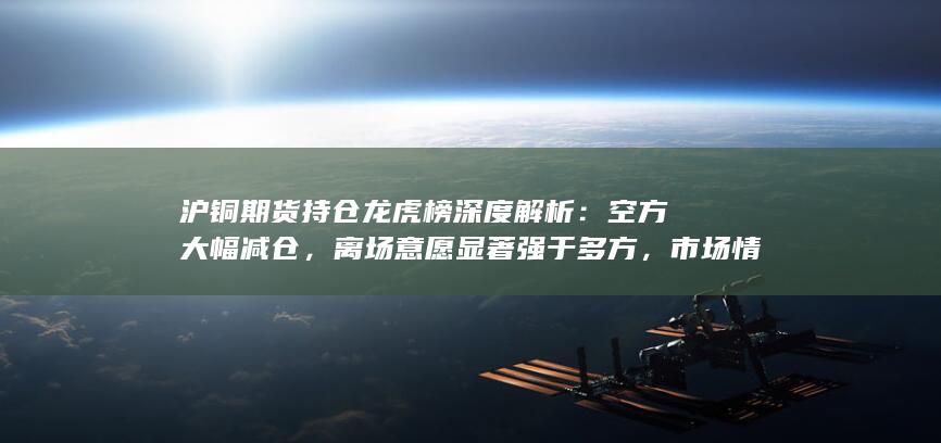 沪铜期货持仓龙虎榜深度解析：空方大幅减仓，离场意愿显著强
