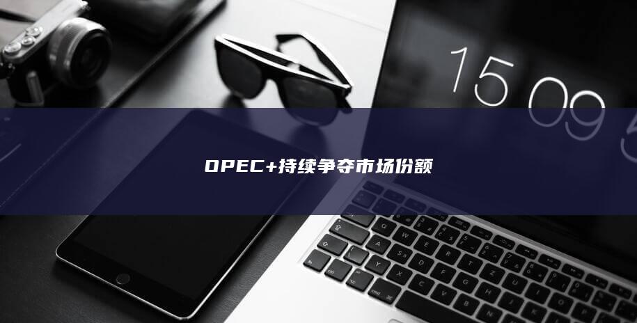 OPEC+持续争夺市场份额
